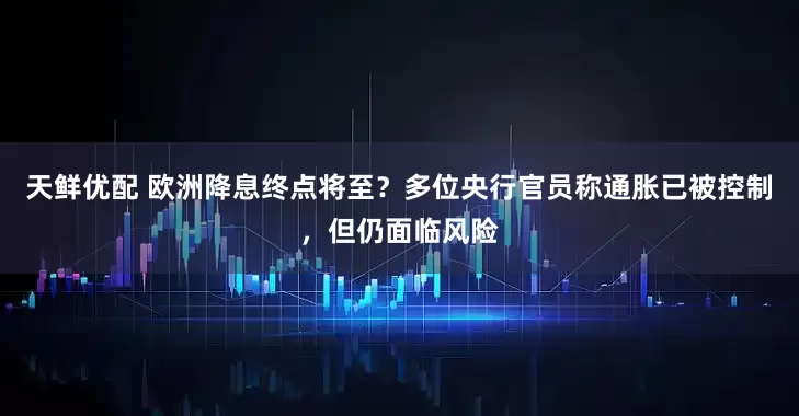天鲜优配 欧洲降息终点将至？多位央行官员称通胀已被控制，但仍面临风险