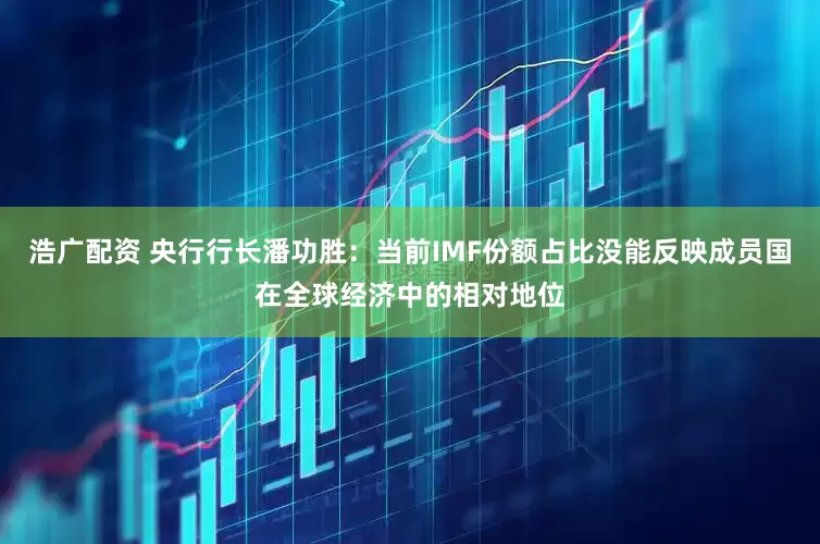 浩广配资 央行行长潘功胜：当前IMF份额占比没能反映成员国在全球经济中的相对地位