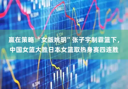 赢在策略 “女版姚明”张子宇制霸篮下，中国女篮大胜日本女篮取热身赛四连胜