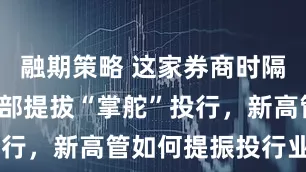 融期策略 这家券商时隔6年首次内部提拔“掌舵”投行，新高管如何提振投行业务？