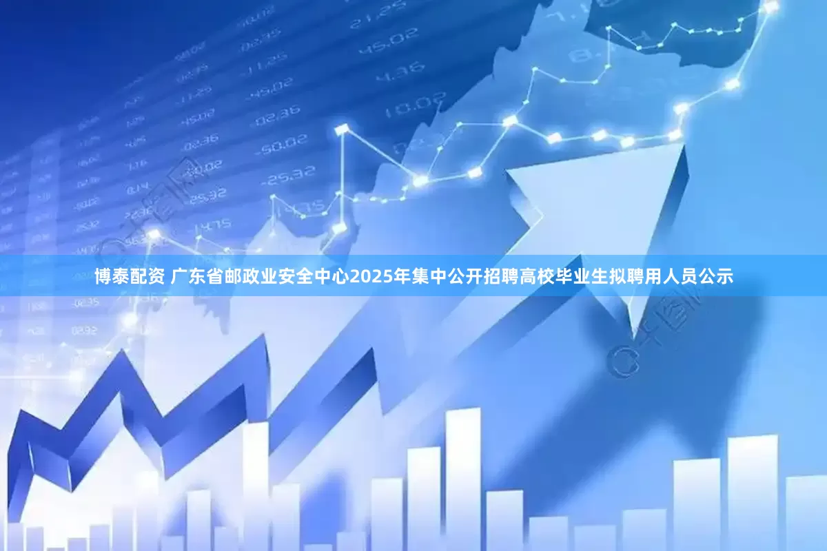 博泰配资 广东省邮政业安全中心2025年集中公开招聘高校毕业生拟聘用人员公示