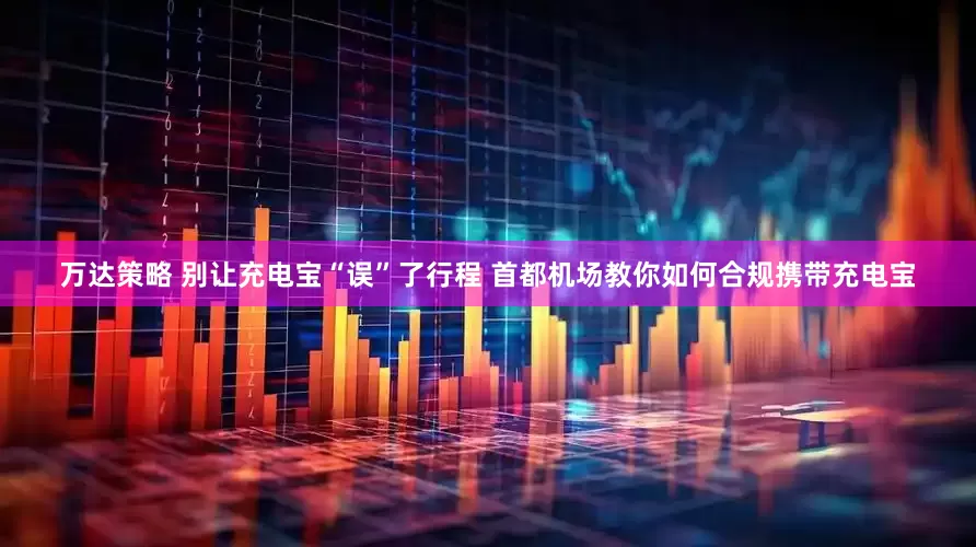 万达策略 别让充电宝“误”了行程 首都机场教你如何合规携带充电宝
