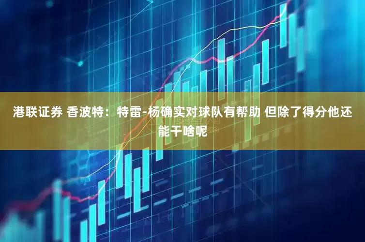 港联证券 香波特：特雷-杨确实对球队有帮助 但除了得分他还能干啥呢