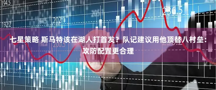 七星策略 斯马特该在湖人打首发？队记建议用他顶替八村垒：攻防配置更合理