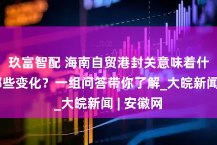 玖富智配 海南自贸港封关意味着什么？有哪些变化？一组问答带你了解_大皖新闻 | 安徽网