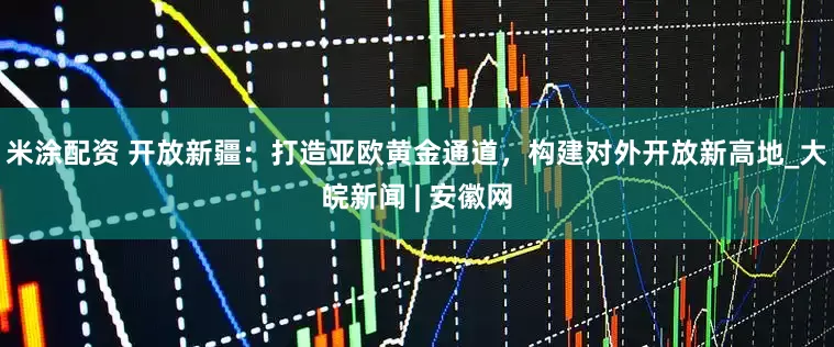米涂配资 开放新疆：打造亚欧黄金通道，构建对外开放新高地_大皖新闻 | 安徽网