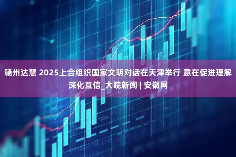 赣州达慧 2025上合组织国家文明对话在天津举行 意在促进理解深化互信_大皖新闻 | 安徽网