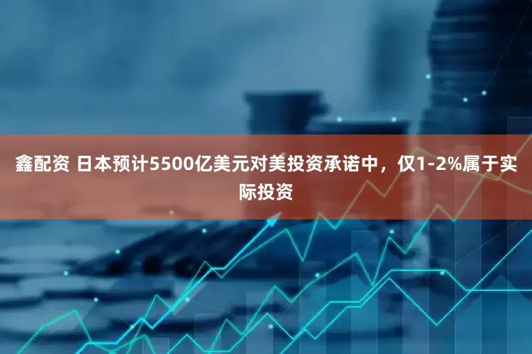 鑫配资 日本预计5500亿美元对美投资承诺中，仅1-2%属于实际投资