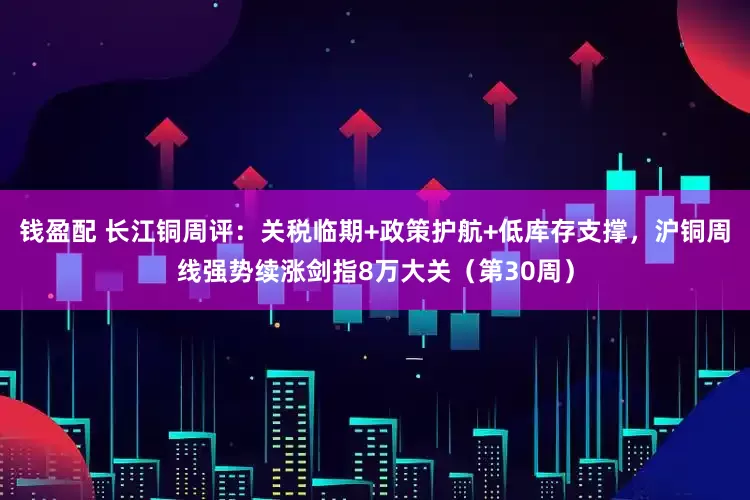 钱盈配 长江铜周评：关税临期+政策护航+低库存支撑，沪铜周线强势续涨剑指8万大关（第30周）