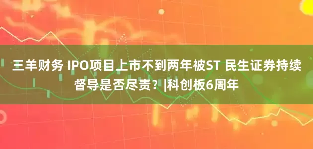 三羊财务 IPO项目上市不到两年被ST 民生证券持续督导是否尽责？|科创板6周年