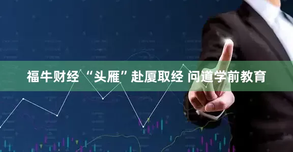 福牛财经 “头雁”赴厦取经 问道学前教育
