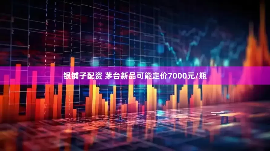 银铺子配资 茅台新品可能定价7000元/瓶