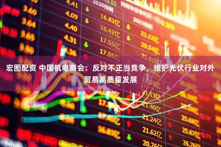 宏图配资 中国机电商会：反对不正当竞争，维护光伏行业对外贸易高质量发展