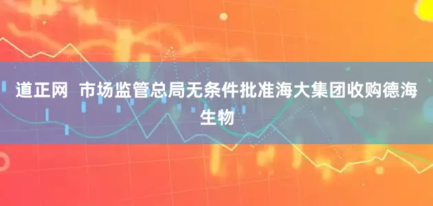 道正网  市场监管总局无条件批准海大集团收购德海生物