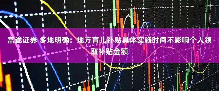 富途证券 多地明确：地方育儿补贴具体实施时间不影响个人领取补贴金额