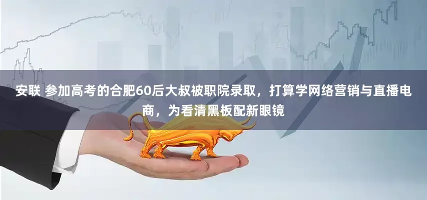安联 参加高考的合肥60后大叔被职院录取，打算学网络营销与直播电商，为看清黑板配新眼镜