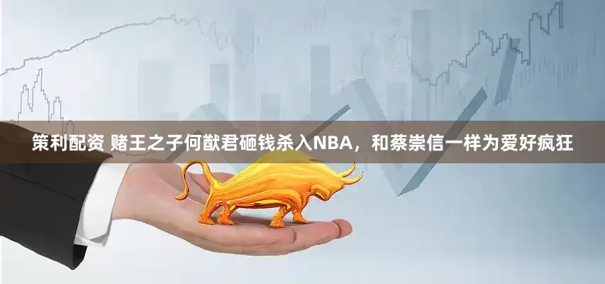 策利配资 赌王之子何猷君砸钱杀入NBA，和蔡崇信一样为爱好疯狂