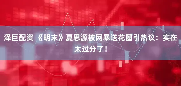泽巨配资 《明末》夏思源被网暴送花圈引热议：实在太过分了！