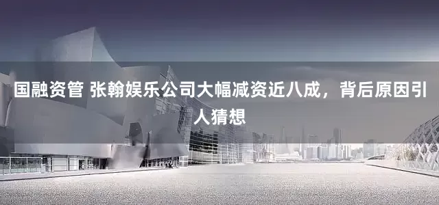 国融资管 张翰娱乐公司大幅减资近八成，背后原因引人猜想