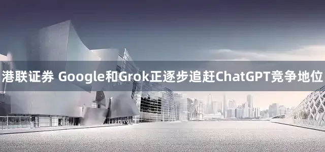 港联证券 Google和Grok正逐步追赶ChatGPT竞争地位