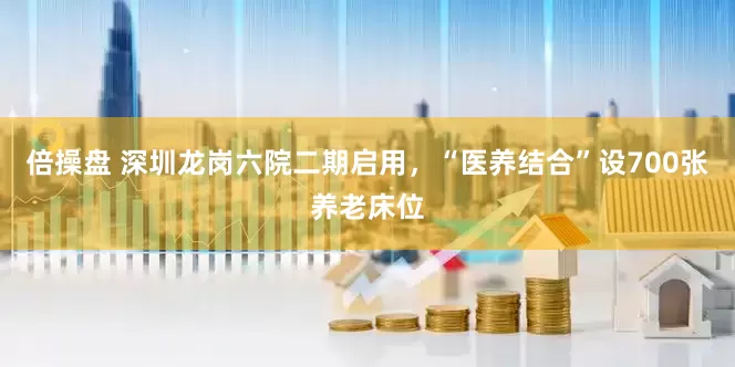 倍操盘 深圳龙岗六院二期启用，“医养结合”设700张养老床位