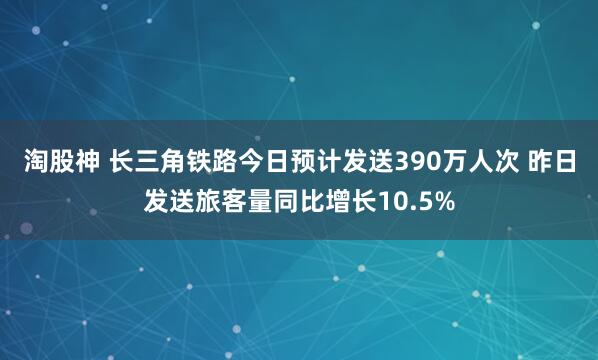 淘股神 长三角铁路今日预计发送390万人次 昨日发送旅客量同比增长10.5%