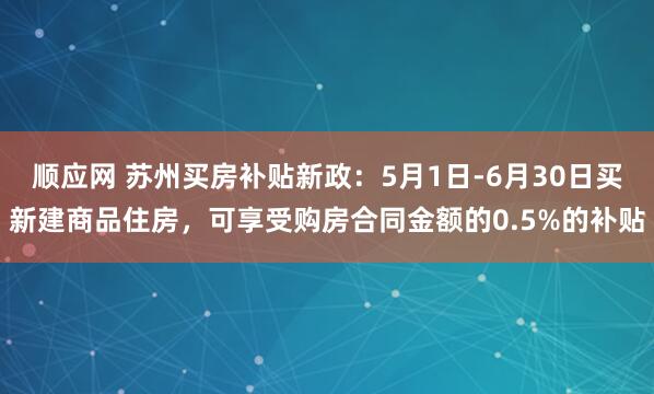 顺应网 苏州买房补贴新政：5月1日-6月30日买新建商品住房，可享受购房合同金额的0.5%的补贴