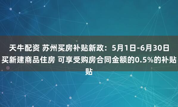 天牛配资 苏州买房补贴新政：5月1日-6月30日买新建商品住房 可享受购房合同金额的0.5%的补贴