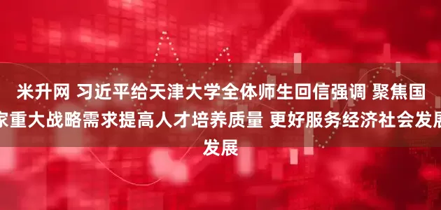 米升网 习近平给天津大学全体师生回信强调 聚焦国家重大战略需求提高人才培养质量 更好服务经济社会发展