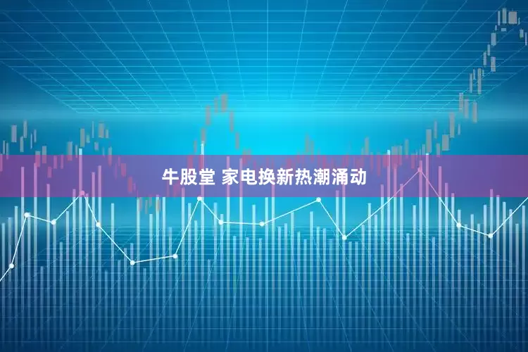 牛股堂 家电换新热潮涌动