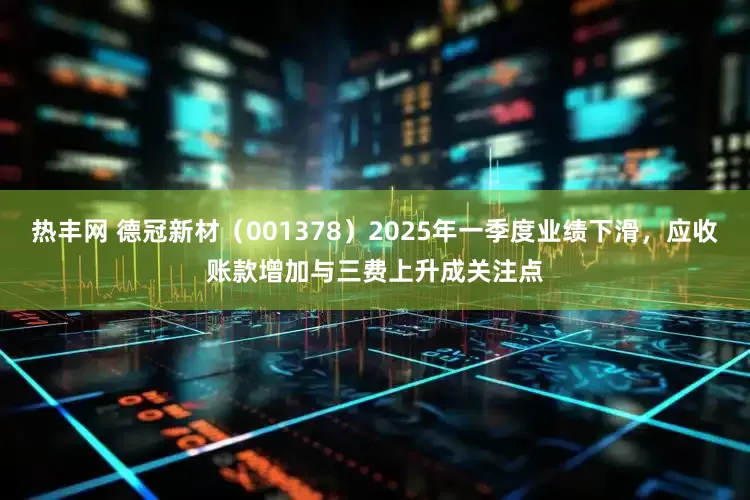 热丰网 德冠新材（001378）2025年一季度业绩下滑，应收账款增加与三费上升成关注点