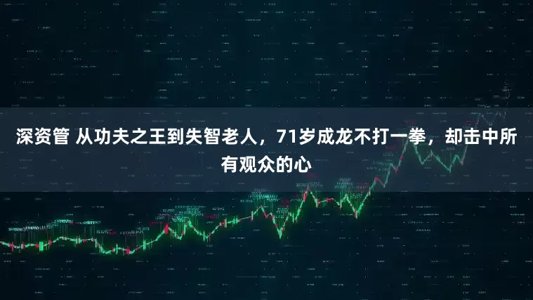 深资管 从功夫之王到失智老人,71岁成龙不打一拳,却击中所有观众的心