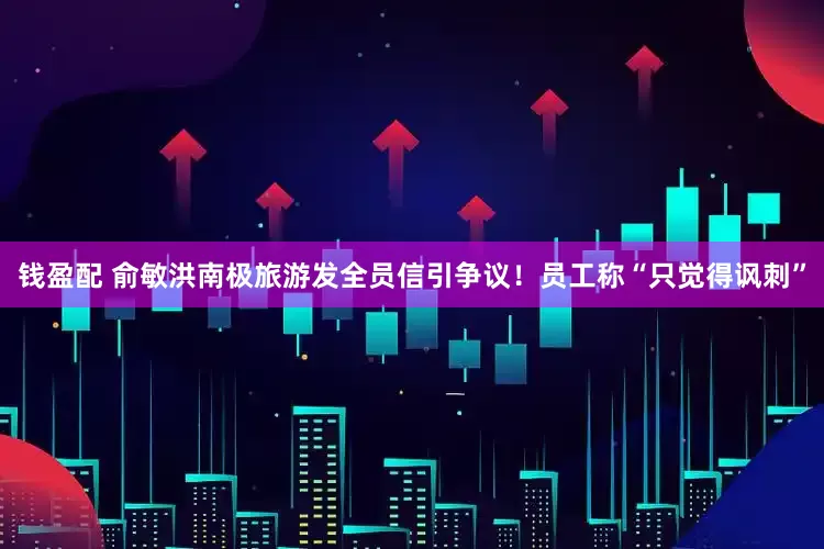 钱盈配 俞敏洪南极旅游发全员信引争议！员工称“只觉得讽刺”