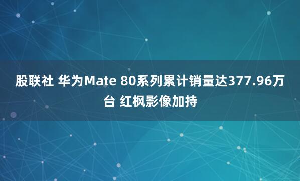 股联社 华为Mate 80系列累计销量达377.96万台 红枫影像加持